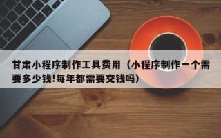 承德甘肃小程序制作工具费用（小程序制作一个需要多少钱!每年都需要交钱吗）