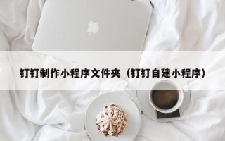 承德钉钉制作小程序文件夹（钉钉自建小程序）