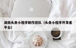 承德湖南头条小程序制作团队（头条小程序开发者平台）