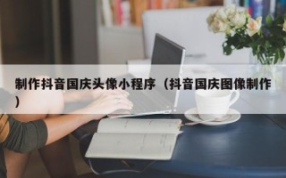 承德制作抖音国庆头像小程序（抖音国庆图像制作）