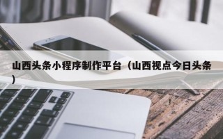 承德山西头条小程序制作平台（山西视点今日头条）